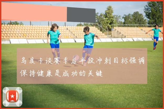 乌度卡谈赛季后半段冲刺目标强调保持健康是成功的关键