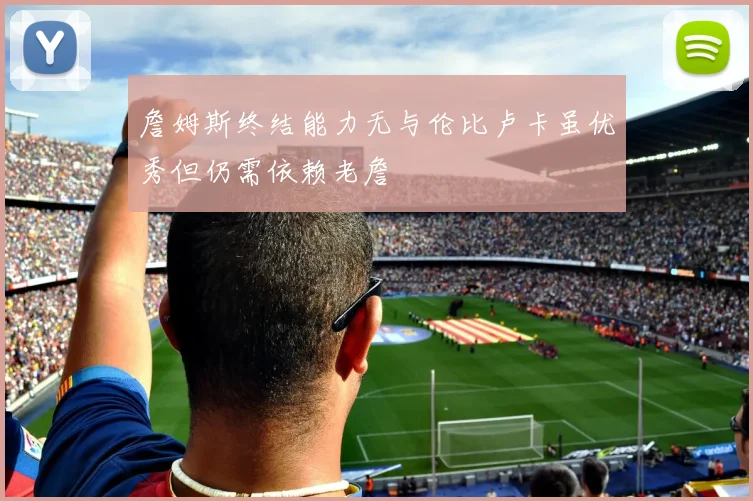 詹姆斯终结能力无与伦比卢卡虽优秀但仍需依赖老詹