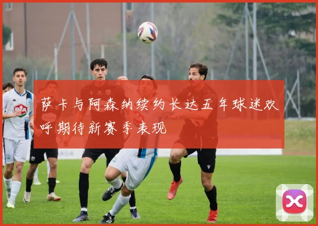 萨卡与阿森纳续约长达五年球迷欢呼期待新赛季表现