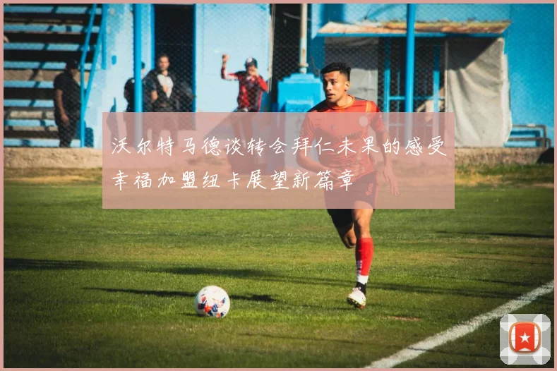 沃尔特马德谈转会拜仁未果的感受幸福加盟纽卡展望新篇章
