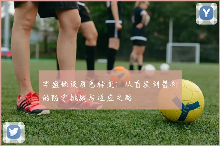 华盛顿谈角色转变：从首发到替补的防守挑战与适应之路