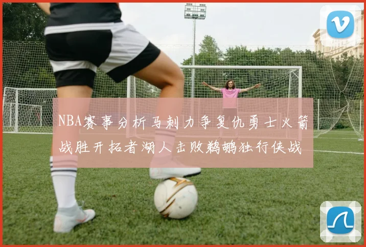 NBA赛事分析马刺力争复仇勇士火箭战胜开拓者湖人击败鹈鹕独行侠战胜快船