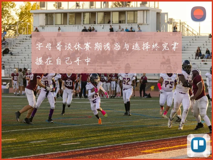 字母哥谈休赛期诱惑与选择终究掌握在自己手中