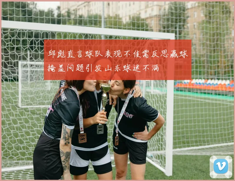 邱彪直言球队表现不佳需反思赢球掩盖问题引发山东球迷不满